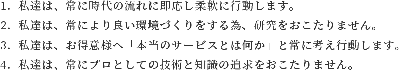 1.私達は、常に時代の流れに即応し柔軟に行動します。2.私達は、常により良い環境づくりをする為、研究をおこたりません。3.私達は、お得意様へ「本当のサービスとは何か」と常に考え行動します。4.私達は、常にプロとしての技術と知識の追求をおこたりません。