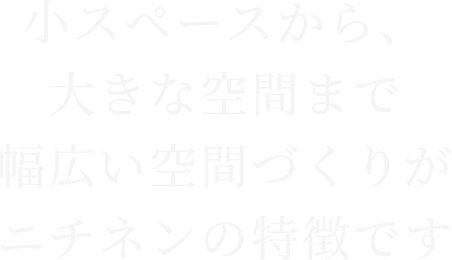 小スペースから、大きな空間まで幅広い空間づくりがニチネンの特徴です